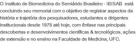 O Instituto de Biomedicina do Semiárido Brasileiro - IBISAB está concluindo seu memorial com o objetivo de registrar aspectos da história e trajetória dos pesquisadores, estudantes e dirigentes institucionais desde 1978 até hoje, com ênfase nas principais descobertas e desenvolvimentos científicas & tecnológicos, ações de extensão e no ensino na Faculdade de Medicina, UFC.